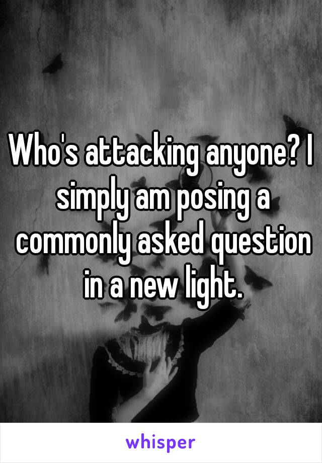 Who's attacking anyone? I simply am posing a commonly asked question in a new light.