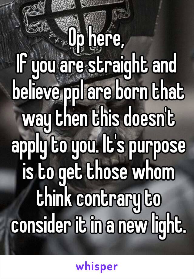 Op here,
If you are straight and believe ppl are born that way then this doesn't apply to you. It's purpose is to get those whom think contrary to consider it in a new light.