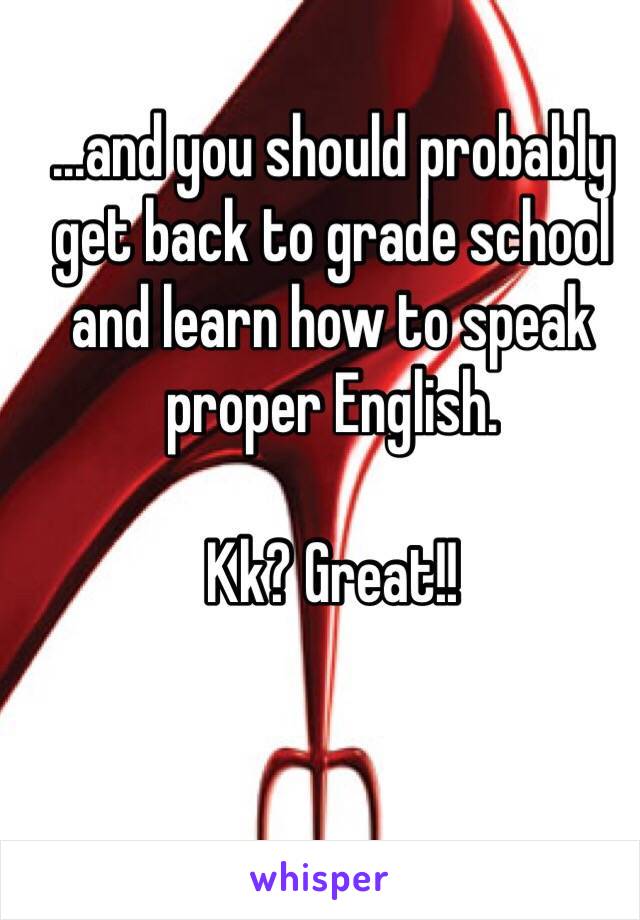 ...and you should probably get back to grade school and learn how to speak proper English. 

Kk? Great!!