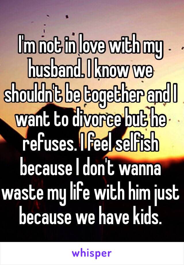 I'm not in love with my husband. I know we shouldn't be together and I want to divorce but he refuses. I feel selfish because I don't wanna waste my life with him just because we have kids. 