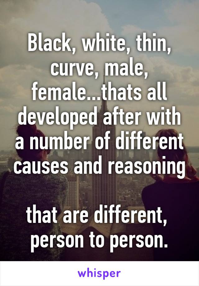 Black, white, thin, curve, male, female...thats all developed after with a number of different causes and reasoning 
that are different, 
person to person.