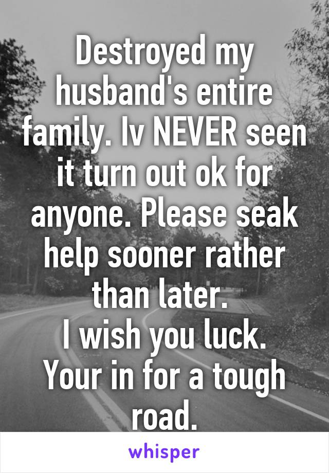 Destroyed my husband's entire family. Iv NEVER seen it turn out ok for anyone. Please seak help sooner rather than later. 
I wish you luck. Your in for a tough road.