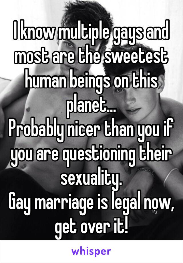 I know multiple gays and most are the sweetest human beings on this planet...
Probably nicer than you if you are questioning their sexuality.
Gay marriage is legal now, get over it!