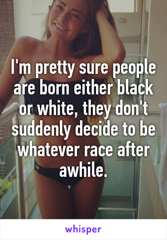 I'm pretty sure people are born either black or white, they don't suddenly decide to be whatever race after awhile.