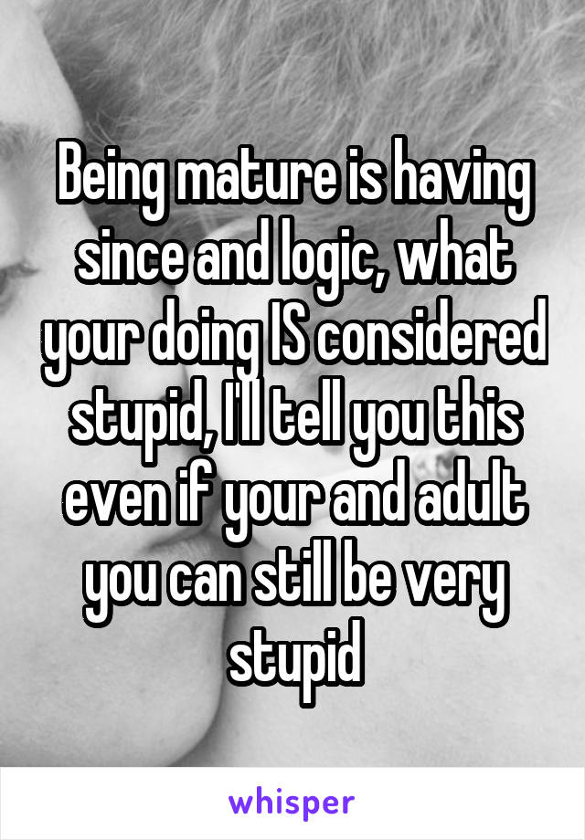 Being mature is having since and logic, what your doing IS considered stupid, I'll tell you this even if your and adult you can still be very stupid