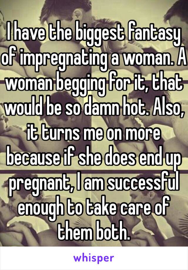 I have the biggest fantasy of impregnating a woman. A woman begging for it, that would be so damn hot. Also, it turns me on more because if she does end up pregnant, I am successful enough to take care of them both. 