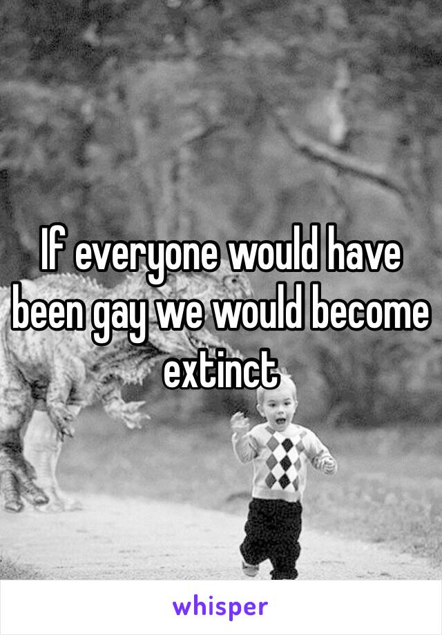 If everyone would have been gay we would become extinct 