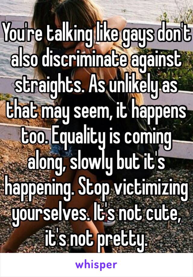 You're talking like gays don't also discriminate against straights. As unlikely as that may seem, it happens too. Equality is coming along, slowly but it's happening. Stop victimizing yourselves. It's not cute, it's not pretty. 