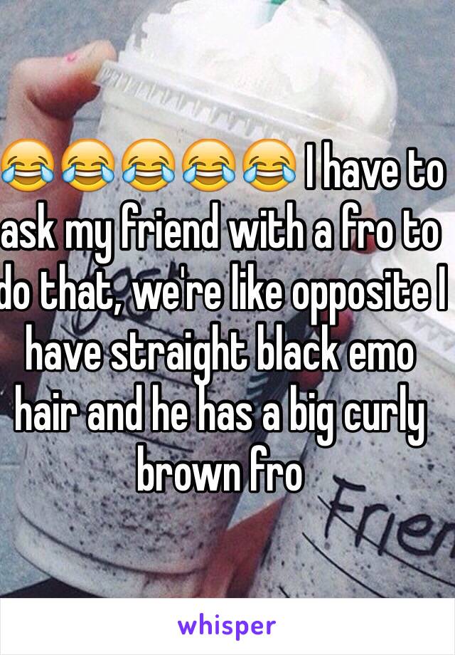 😂😂😂😂😂 I have to ask my friend with a fro to do that, we're like opposite I have straight black emo hair and he has a big curly brown fro 