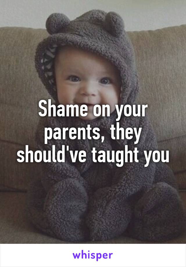 Shame on your parents, they should've taught you