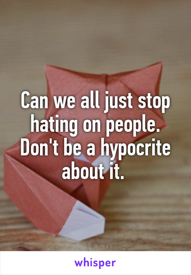 Can we all just stop hating on people. Don't be a hypocrite about it. 