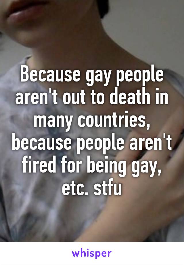 Because gay people aren't out to death in many countries, because people aren't fired for being gay, etc. stfu