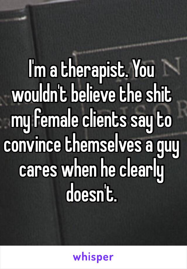 I'm a therapist. You wouldn't believe the shit
my female clients say to convince themselves a guy cares when he clearly doesn't.