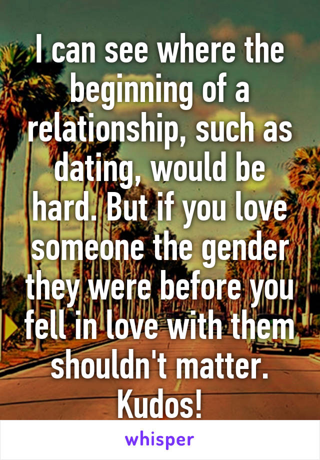 I can see where the beginning of a relationship, such as dating, would be hard. But if you love someone the gender they were before you fell in love with them shouldn't matter. Kudos!