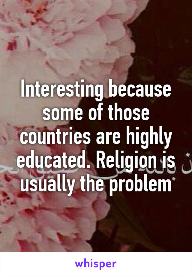 Interesting because some of those countries are highly educated. Religion is usually the problem