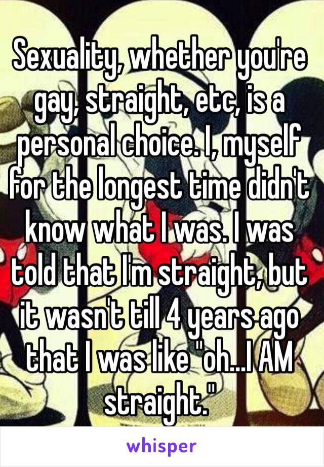 Sexuality, whether you're gay, straight, etc, is a personal choice. I, myself for the longest time didn't know what I was. I was told that I'm straight, but it wasn't till 4 years ago that I was like "oh...I AM straight."