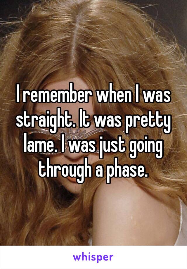 I remember when I was straight. It was pretty lame. I was just going through a phase. 