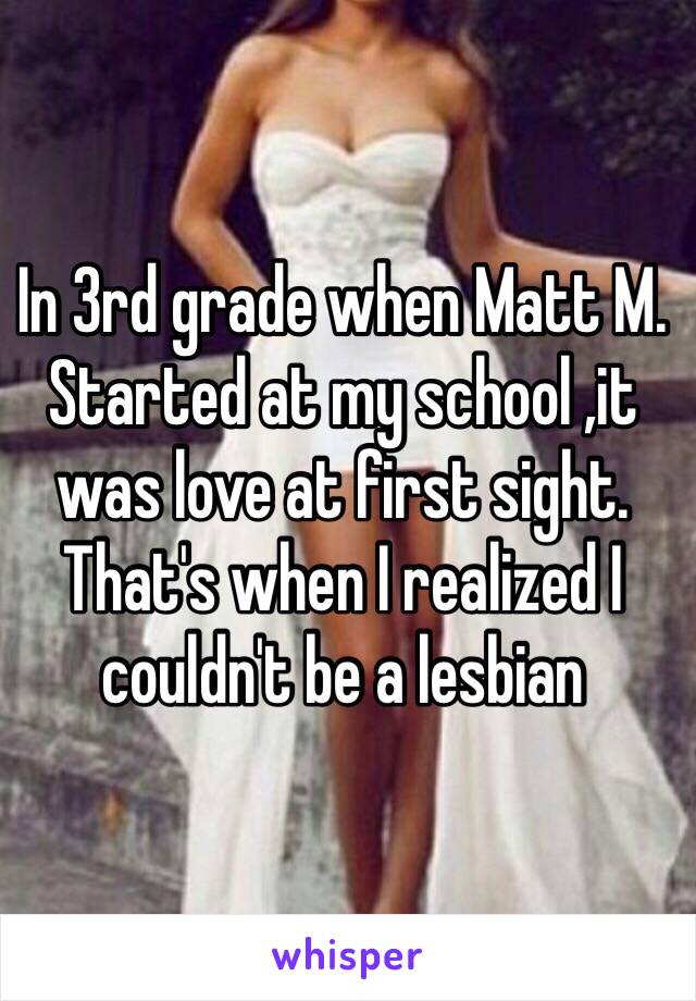 In 3rd grade when Matt M. Started at my school ,it was love at first sight. That's when I realized I couldn't be a lesbian 