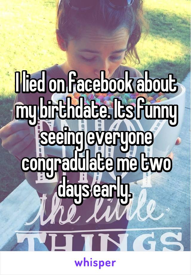 I lied on facebook about my birthdate. Its funny seeing everyone congradulate me two days early. 
