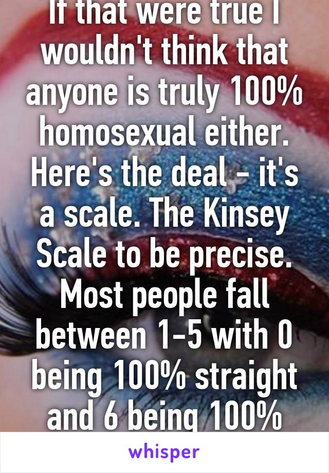 If that were true I wouldn't think that anyone is truly 100% homosexual either. Here's the deal - it's a scale. The Kinsey Scale to be precise. Most people fall between 1-5 with 0 being 100% straight and 6 being 100% gay.