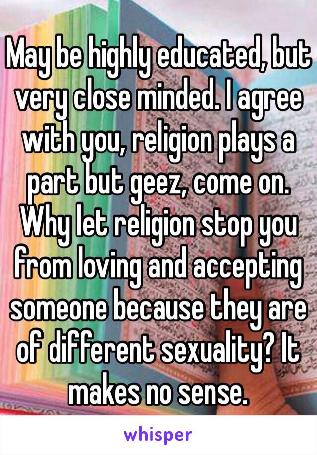 May be highly educated, but very close minded. I agree with you, religion plays a part but geez, come on. Why let religion stop you from loving and accepting someone because they are of different sexuality? It makes no sense. 