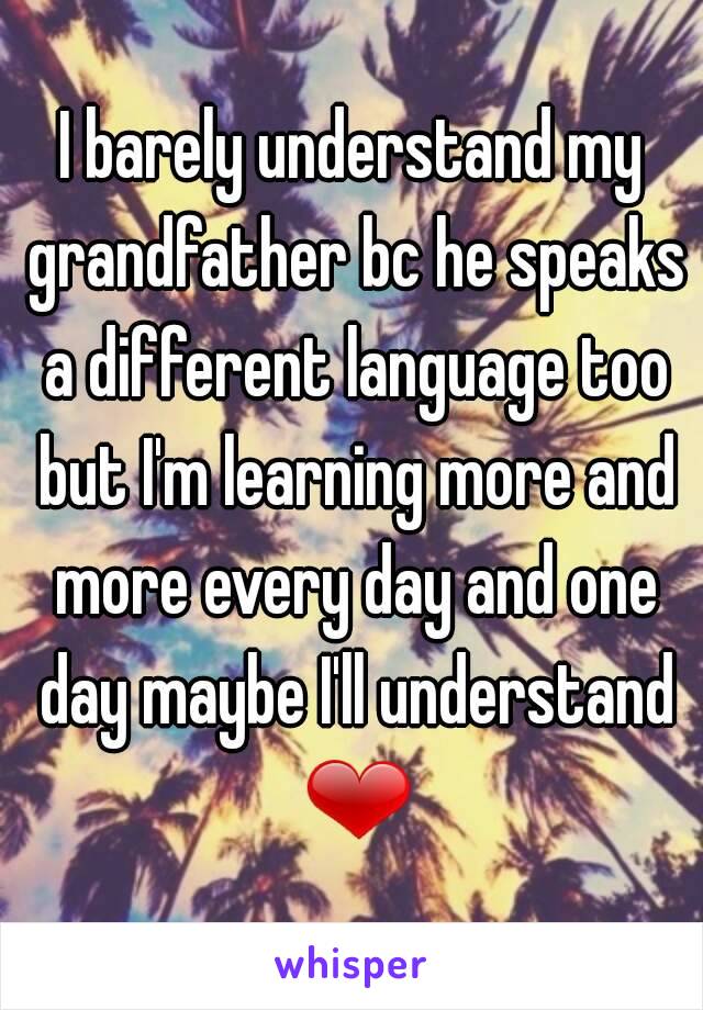 I barely understand my grandfather bc he speaks a different language too but I'm learning more and more every day and one day maybe I'll understand ❤