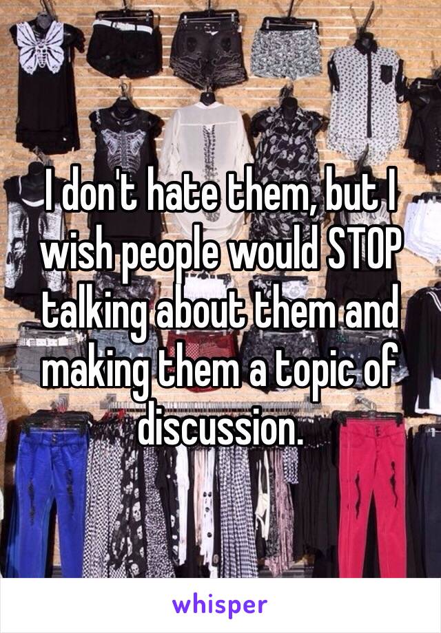 I don't hate them, but I wish people would STOP talking about them and making them a topic of discussion.