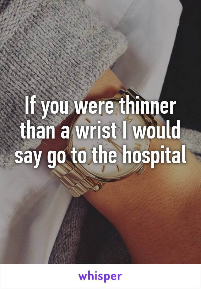 If you were thinner than a wrist I would say go to the hospital 