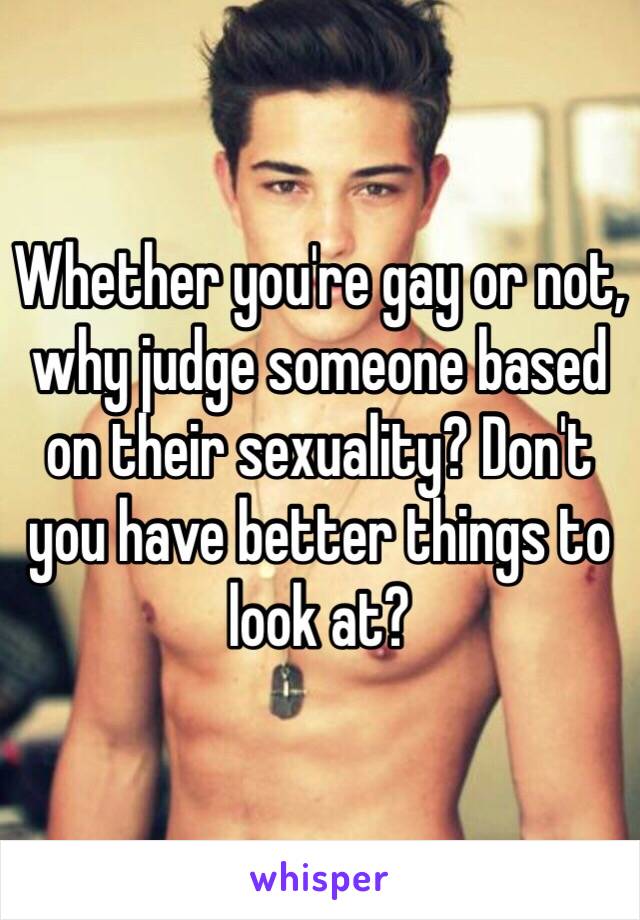 Whether you're gay or not, why judge someone based on their sexuality? Don't you have better things to look at? 