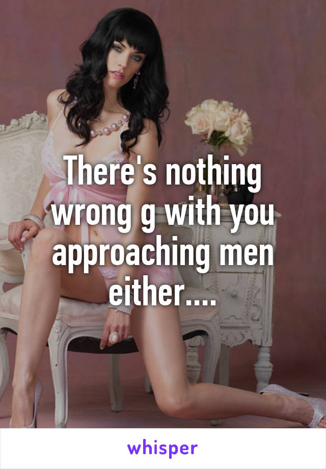 There's nothing wrong g with you approaching men either....