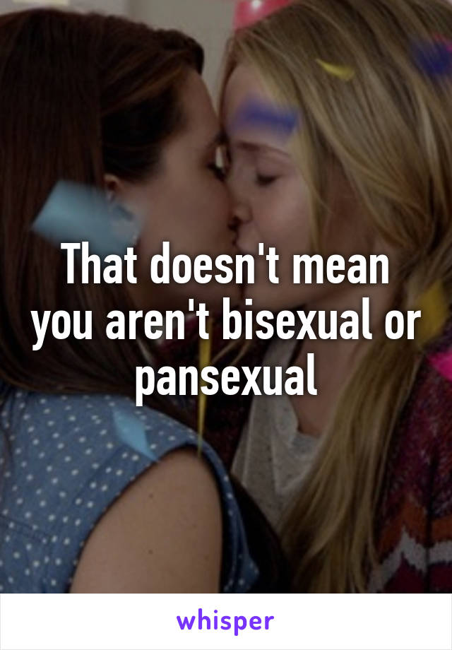 That doesn't mean you aren't bisexual or pansexual