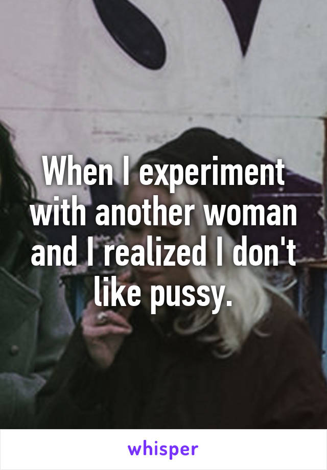 When I experiment with another woman and I realized I don't like pussy.