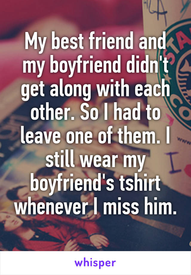 My best friend and my boyfriend didn't get along with each other. So I had to leave one of them. I still wear my boyfriend's tshirt whenever I miss him. 