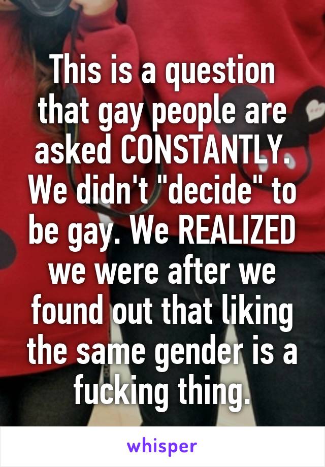 This is a question that gay people are asked CONSTANTLY. We didn't "decide" to be gay. We REALIZED we were after we found out that liking the same gender is a fucking thing.