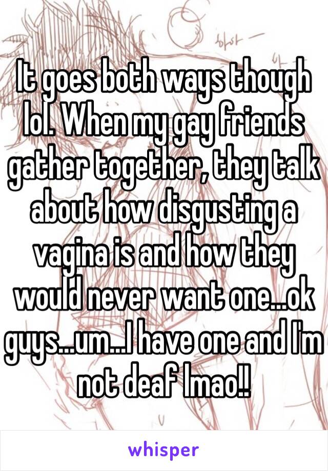 It goes both ways though lol. When my gay friends gather together, they talk about how disgusting a vagina is and how they would never want one...ok guys...um...I have one and I'm not deaf lmao!! 