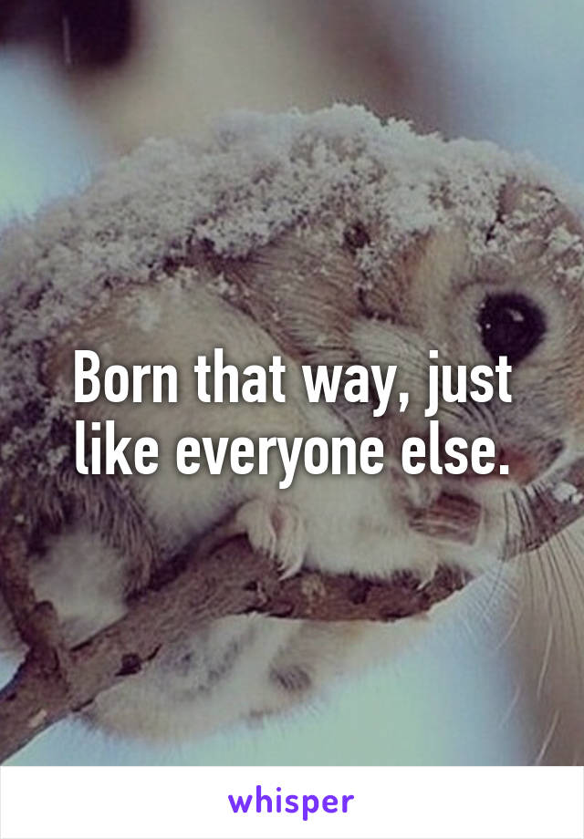 Born that way, just like everyone else.