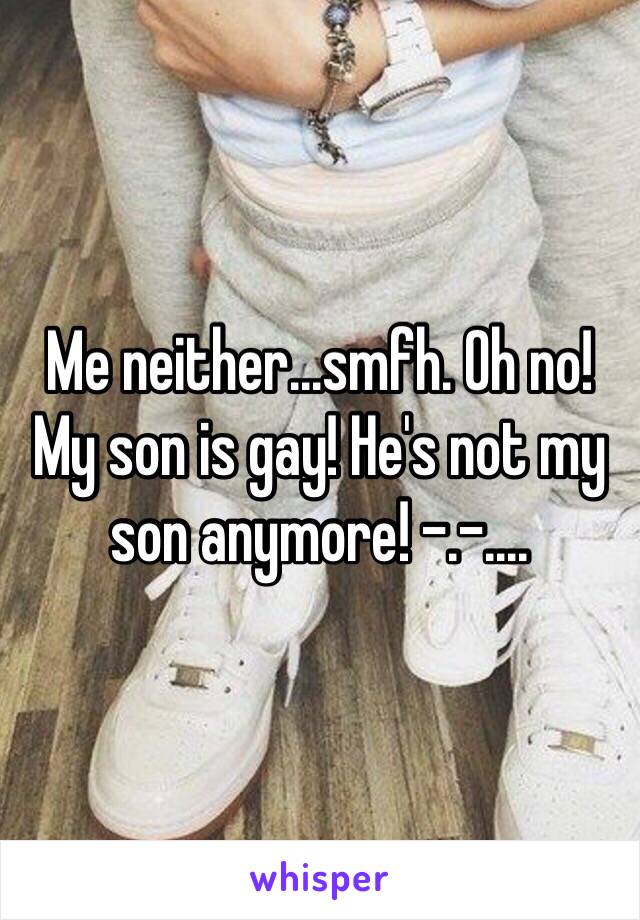 Me neither...smfh. Oh no! My son is gay! He's not my son anymore! -.-....