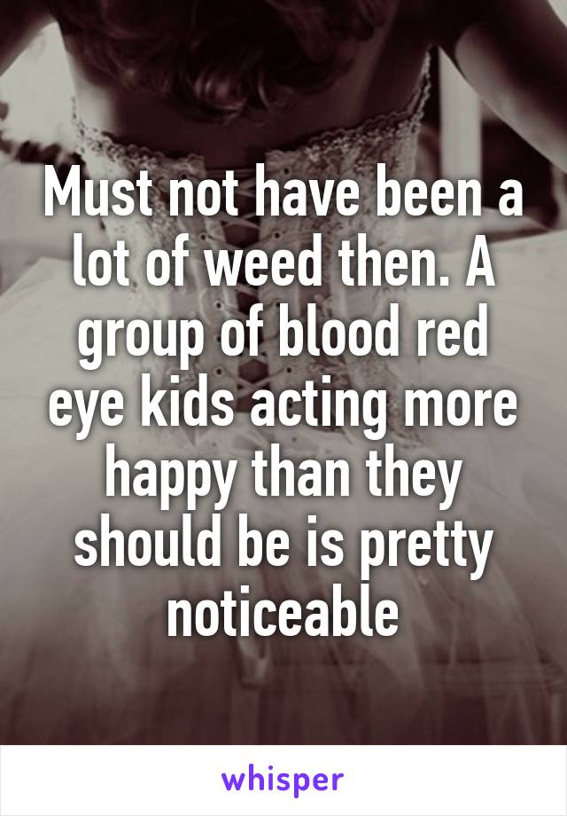 Must not have been a lot of weed then. A group of blood red eye kids acting more happy than they should be is pretty noticeable