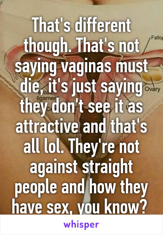 That's different though. That's not saying vaginas must die, it's just saying they don't see it as attractive and that's all lol. They're not against straight people and how they have sex, you know? 