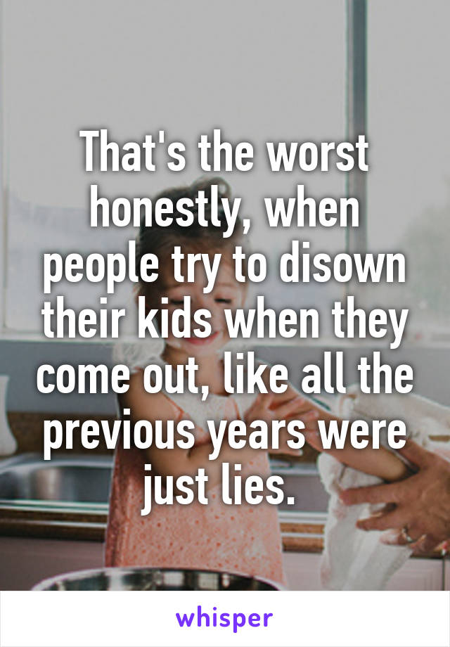 That's the worst honestly, when people try to disown their kids when they come out, like all the previous years were just lies. 