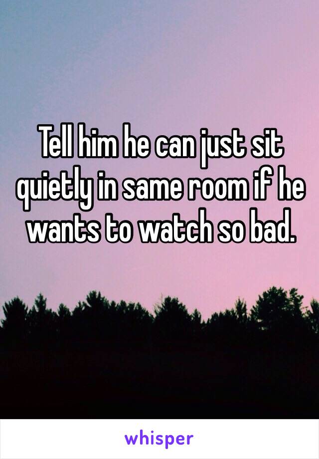 Tell him he can just sit quietly in same room if he wants to watch so bad.