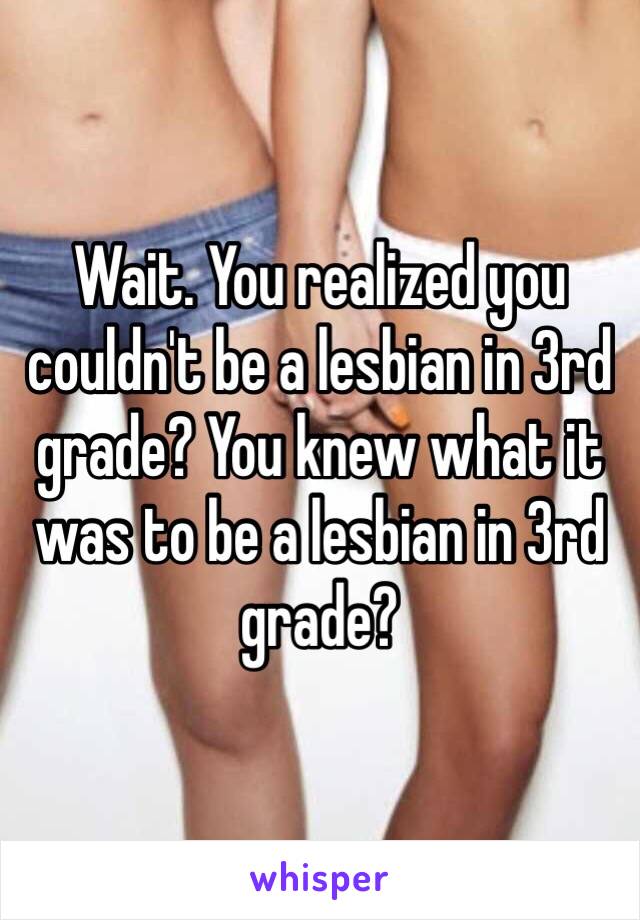 Wait. You realized you couldn't be a lesbian in 3rd grade? You knew what it was to be a lesbian in 3rd grade?