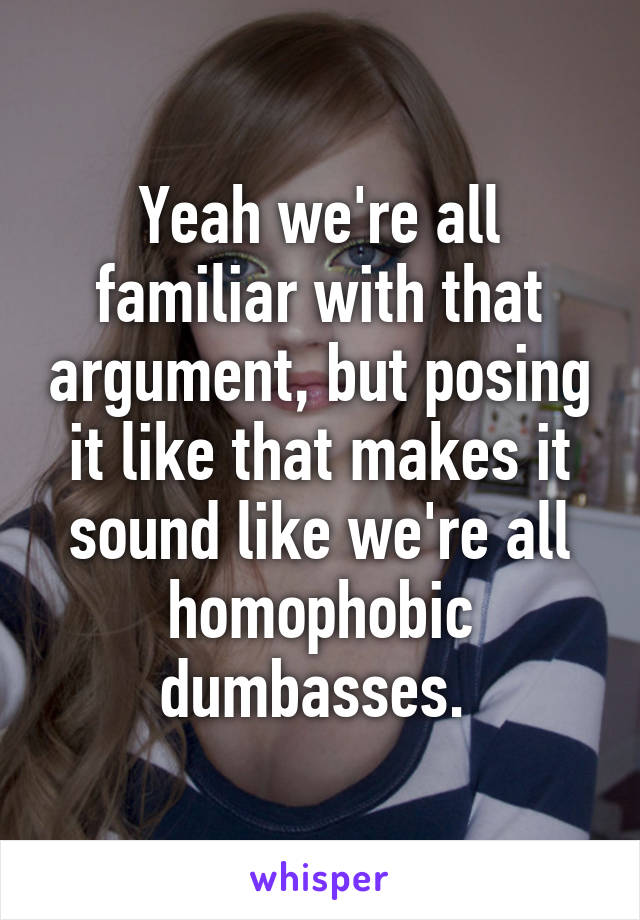 Yeah we're all familiar with that argument, but posing it like that makes it sound like we're all homophobic dumbasses. 