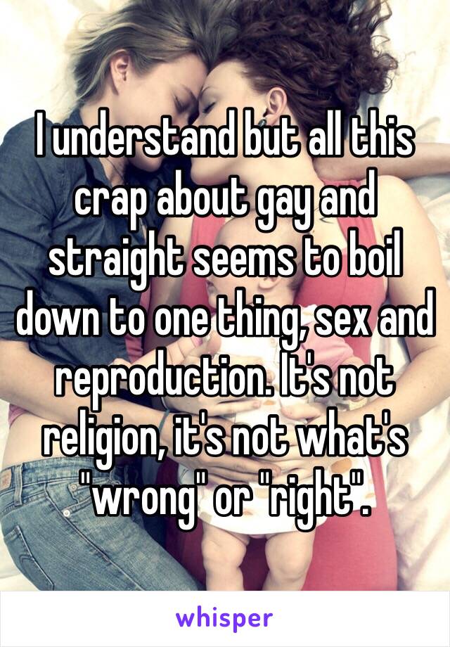 I understand but all this crap about gay and straight seems to boil down to one thing, sex and reproduction. It's not religion, it's not what's "wrong" or "right". 