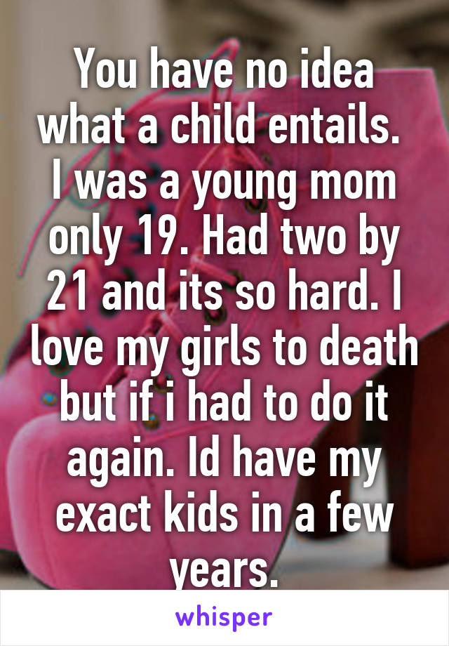 You have no idea what a child entails.  I was a young mom only 19. Had two by 21 and its so hard. I love my girls to death but if i had to do it again. Id have my exact kids in a few years.