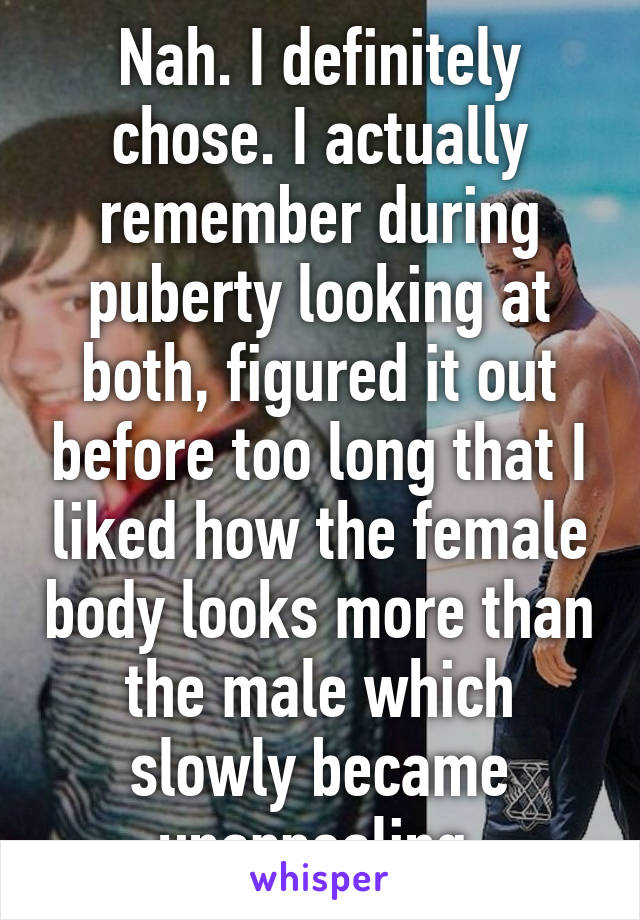 Nah. I definitely chose. I actually remember during puberty looking at both, figured it out before too long that I liked how the female body looks more than the male which slowly became unappealing.