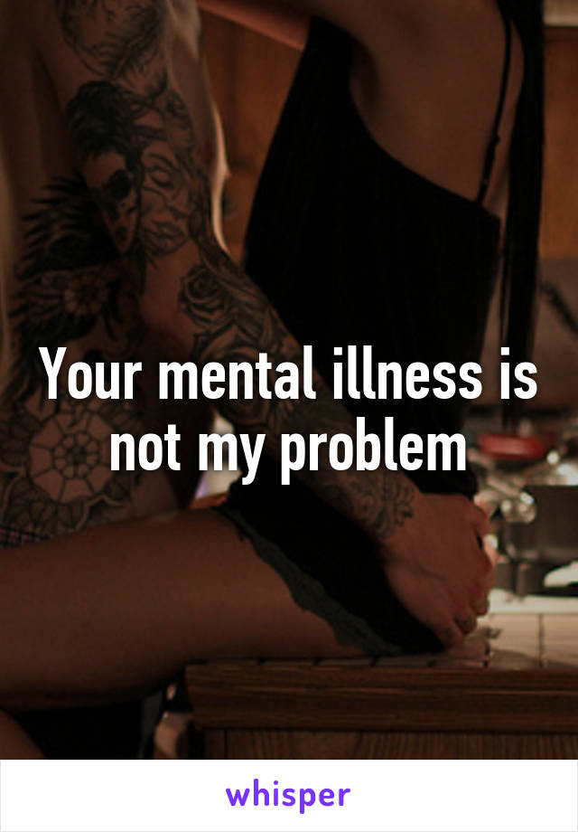 Your mental illness is not my problem