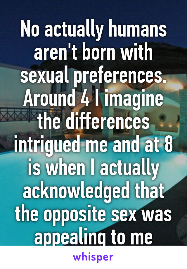 No actually humans aren't born with sexual preferences. Around 4 I imagine the differences intrigued me and at 8 is when I actually acknowledged that the opposite sex was appealing to me