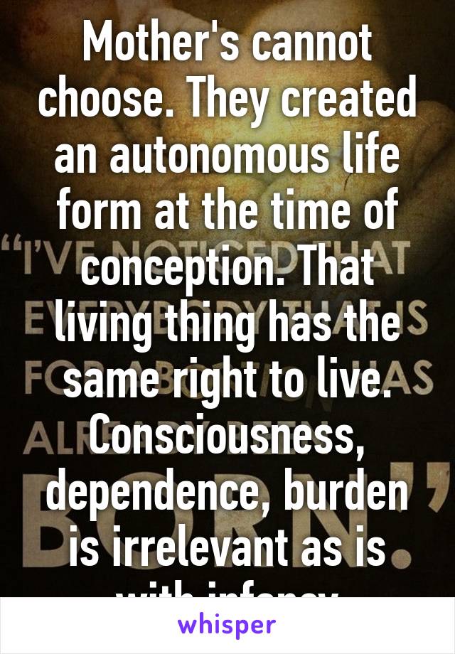Mother's cannot choose. They created an autonomous life form at the time of conception. That living thing has the same right to live. Consciousness, dependence, burden is irrelevant as is with infancy