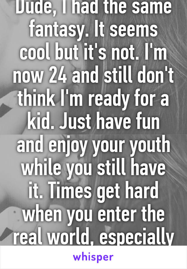 Dude, I had the same fantasy. It seems cool but it's not. I'm now 24 and still don't think I'm ready for a kid. Just have fun and enjoy your youth while you still have it. Times get hard when you enter the real world, especially with a kid.
